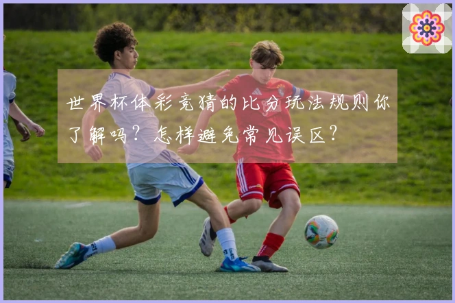世界杯体彩竞猜的比分玩法规则你了解吗？怎样避免常见误区？